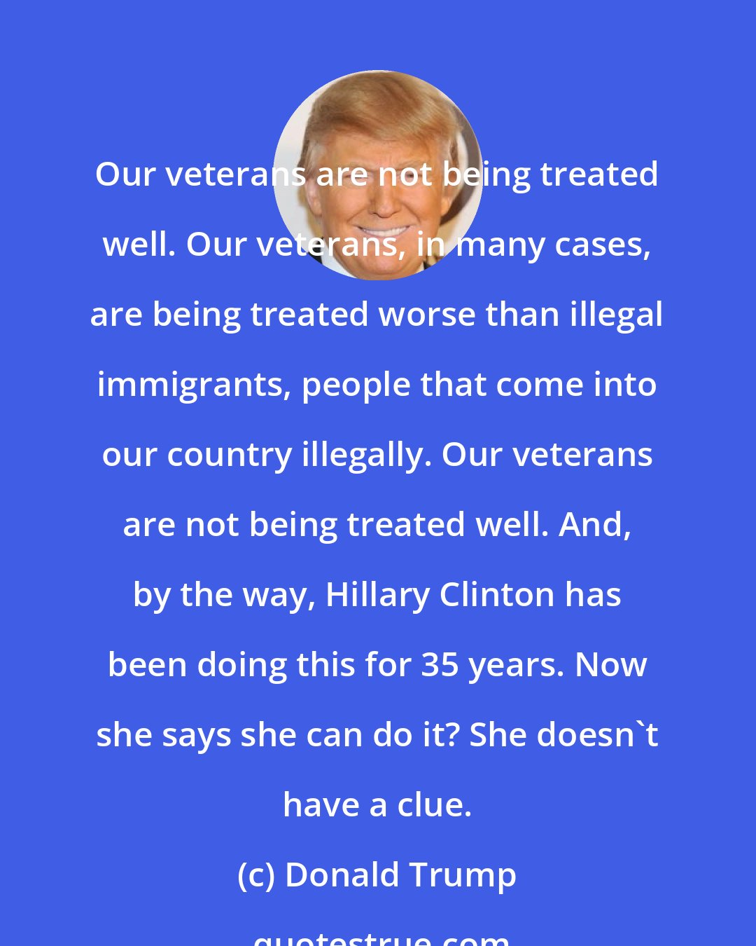 Donald Trump: Our veterans are not being treated well. Our veterans, in many cases, are being treated worse than illegal immigrants, people that come into our country illegally. Our veterans are not being treated well. And, by the way, Hillary Clinton has been doing this for 35 years. Now she says she can do it? She doesn't have a clue.