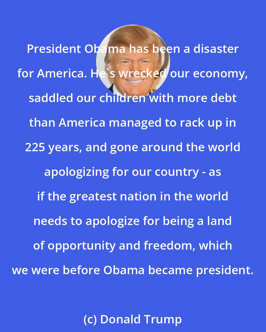 Donald Trump: President Obama has been a disaster for America. He's wrecked our economy, saddled our children with more debt than America managed to rack up in 225 years, and gone around the world apologizing for our country - as if the greatest nation in the world needs to apologize for being a land of opportunity and freedom, which we were before Obama became president.