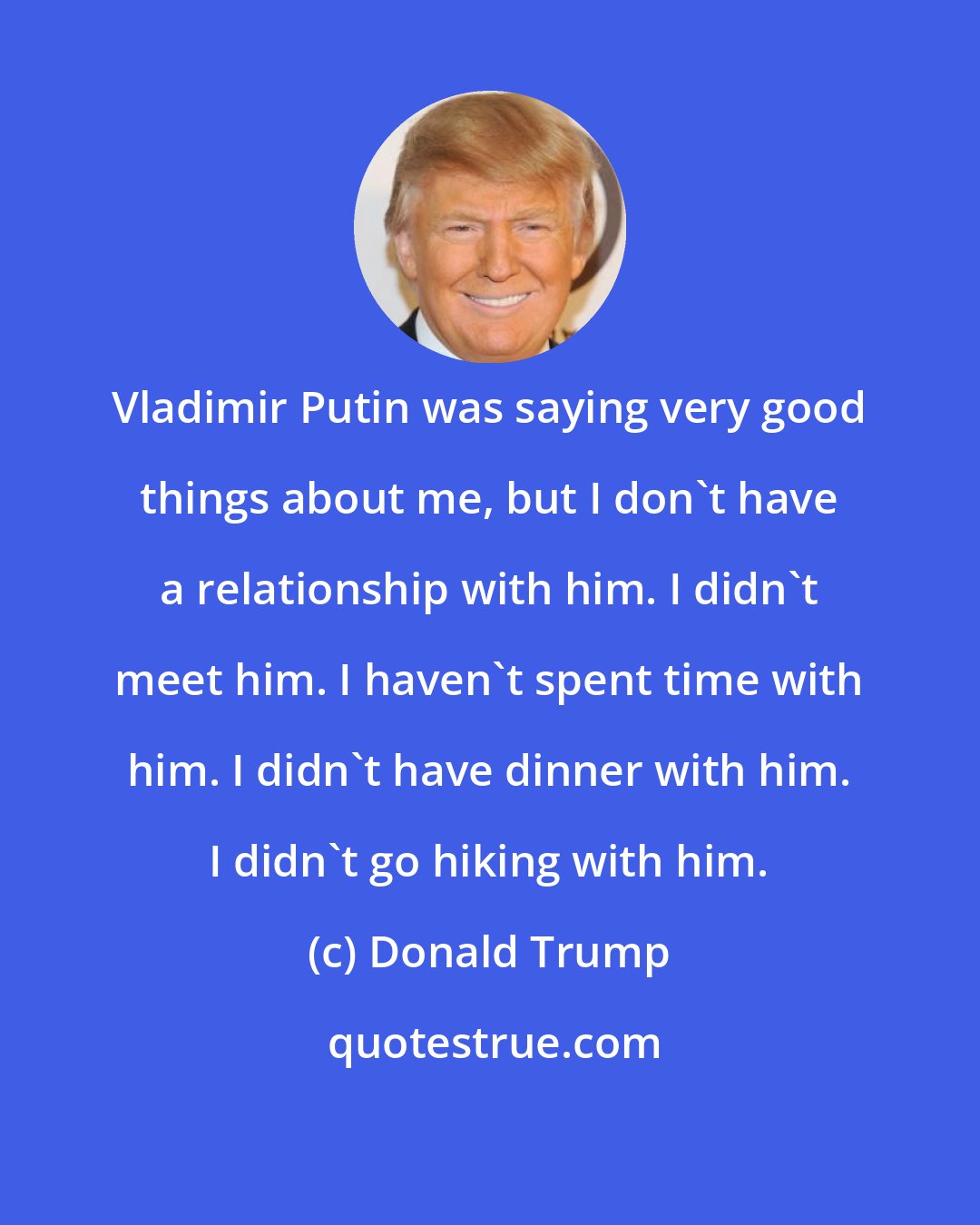 Donald Trump: Vladimir Putin was saying very good things about me, but I don't have a relationship with him. I didn't meet him. I haven't spent time with him. I didn't have dinner with him. I didn't go hiking with him.