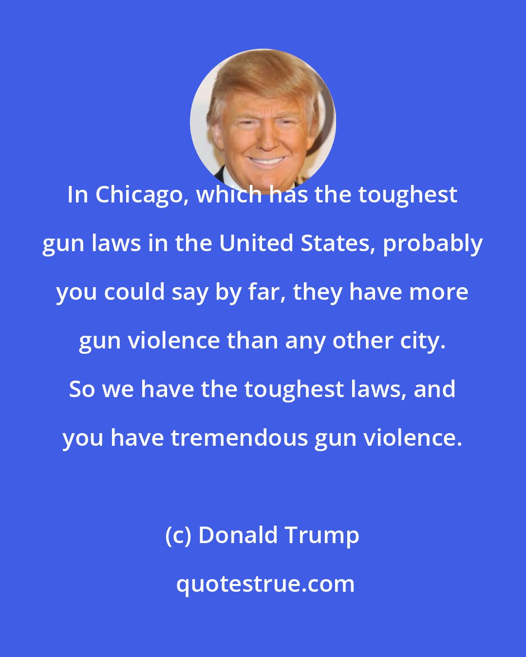 Donald Trump: In Chicago, which has the toughest gun laws in the United States, probably you could say by far, they have more gun violence than any other city. So we have the toughest laws, and you have tremendous gun violence.