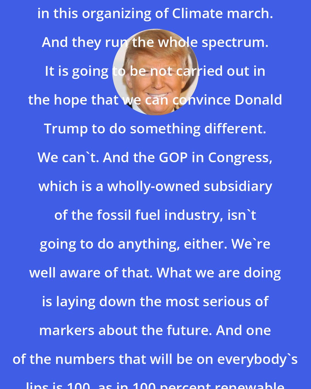 Donald Trump: There's hundreds of groups involved in this organizing of Climate march. And they run the whole spectrum. It is going to be not carried out in the hope that we can convince Donald Trump to do something different. We can't. And the GOP in Congress, which is a wholly-owned subsidiary of the fossil fuel industry, isn't going to do anything, either. We're well aware of that. What we are doing is laying down the most serious of markers about the future. And one of the numbers that will be on everybody's lips is 100, as in 100 percent renewable energy.