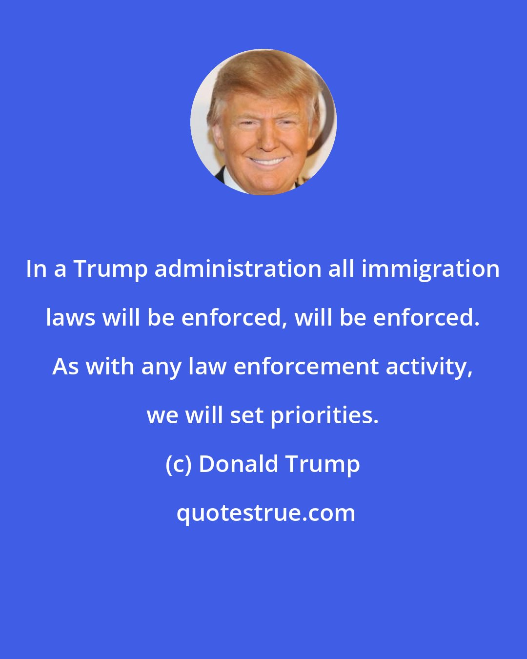 Donald Trump: In a Trump administration all immigration laws will be enforced, will be enforced. As with any law enforcement activity, we will set priorities.