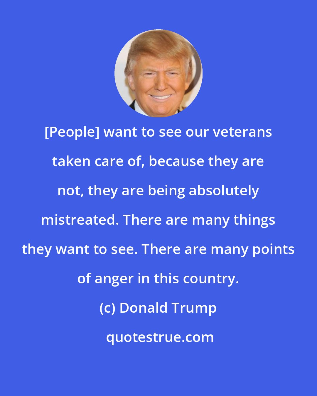 Donald Trump: [People] want to see our veterans taken care of, because they are not, they are being absolutely mistreated. There are many things they want to see. There are many points of anger in this country.