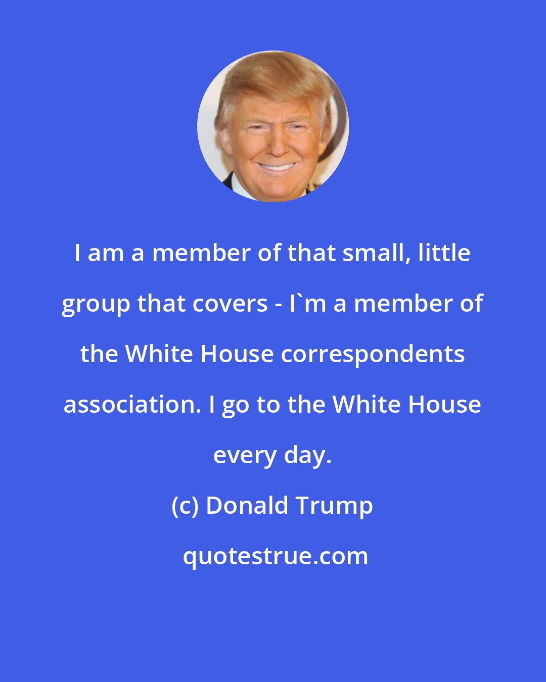 Donald Trump: I am a member of that small, little group that covers - I`m a member of the White House correspondents association. I go to the White House every day.