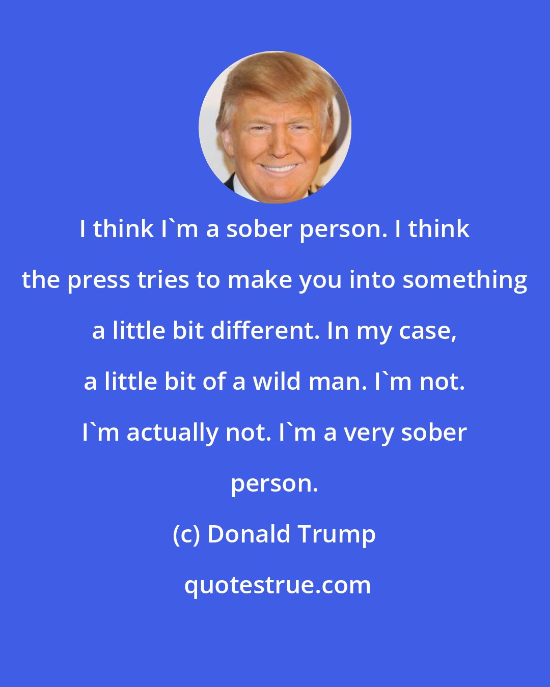 Donald Trump: I think I'm a sober person. I think the press tries to make you into something a little bit different. In my case, a little bit of a wild man. I'm not. I'm actually not. I'm a very sober person.