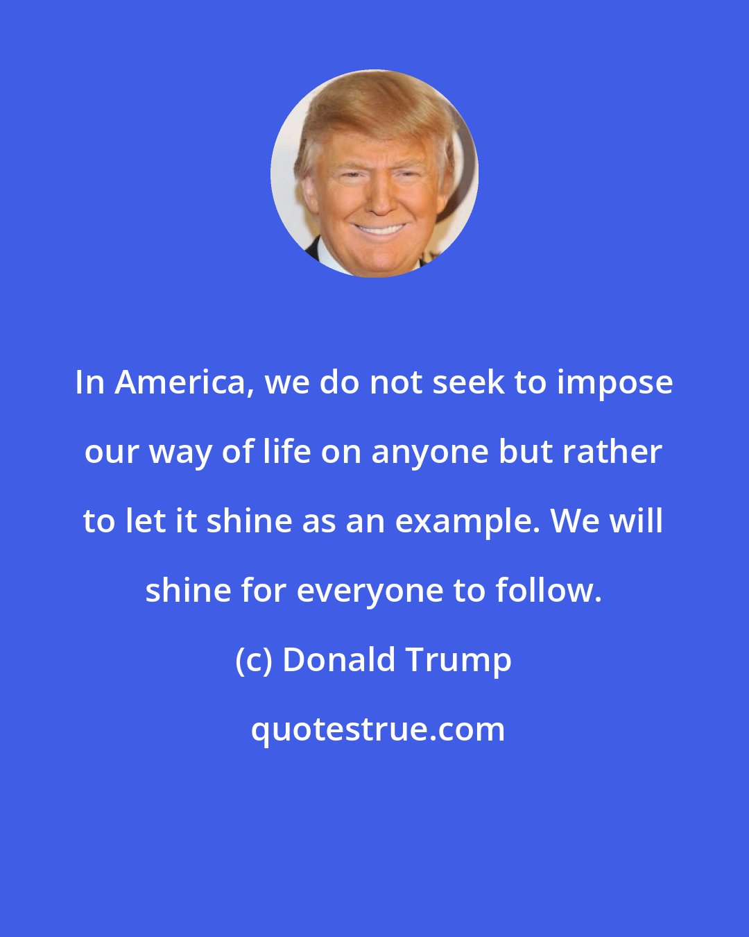 Donald Trump: In America, we do not seek to impose our way of life on anyone but rather to let it shine as an example. We will shine for everyone to follow.