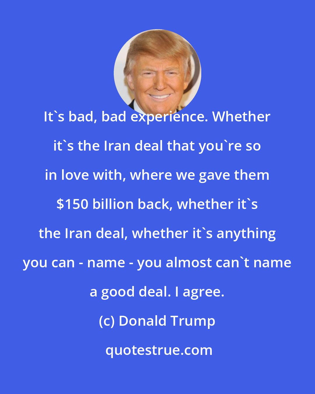 Donald Trump: It's bad, bad experience. Whether it's the Iran deal that you're so in love with, where we gave them $150 billion back, whether it's the Iran deal, whether it's anything you can - name - you almost can't name a good deal. I agree.