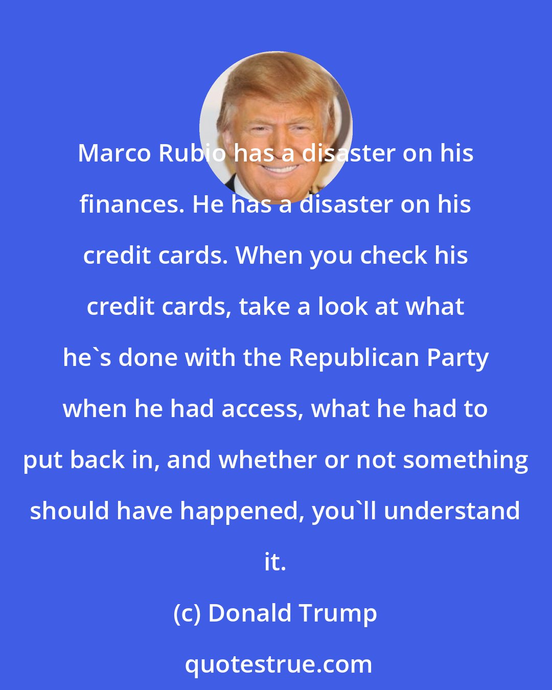 Donald Trump: Marco Rubio has a disaster on his finances. He has a disaster on his credit cards. When you check his credit cards, take a look at what he`s done with the Republican Party when he had access, what he had to put back in, and whether or not something should have happened, you`ll understand it.