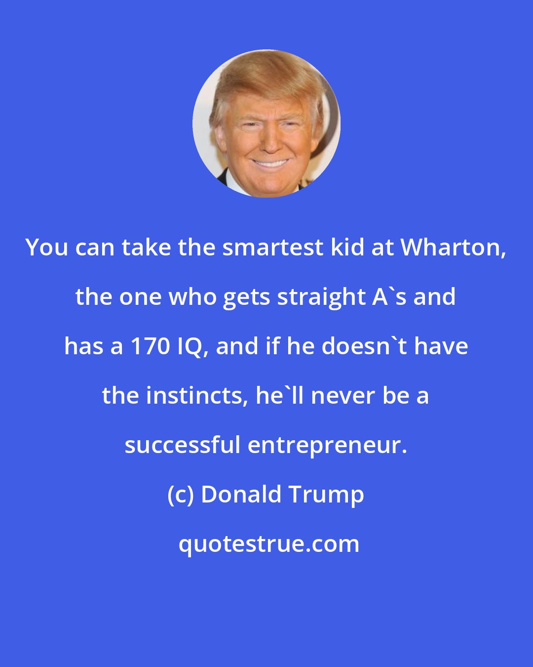Donald Trump: You can take the smartest kid at Wharton, the one who gets straight A's and has a 170 IQ, and if he doesn't have the instincts, he'll never be a successful entrepreneur.