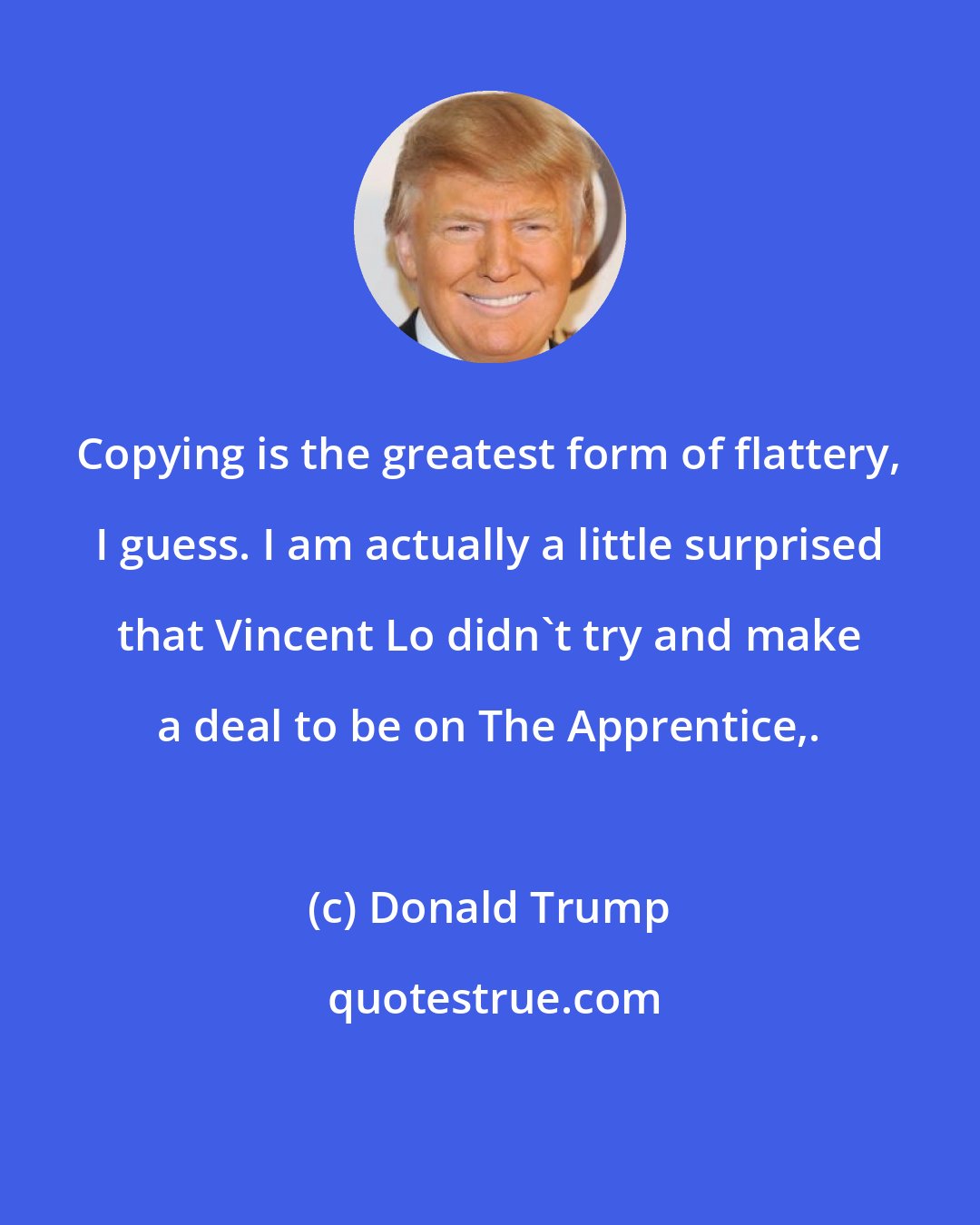 Donald Trump: Copying is the greatest form of flattery, I guess. I am actually a little surprised that Vincent Lo didn't try and make a deal to be on The Apprentice,.