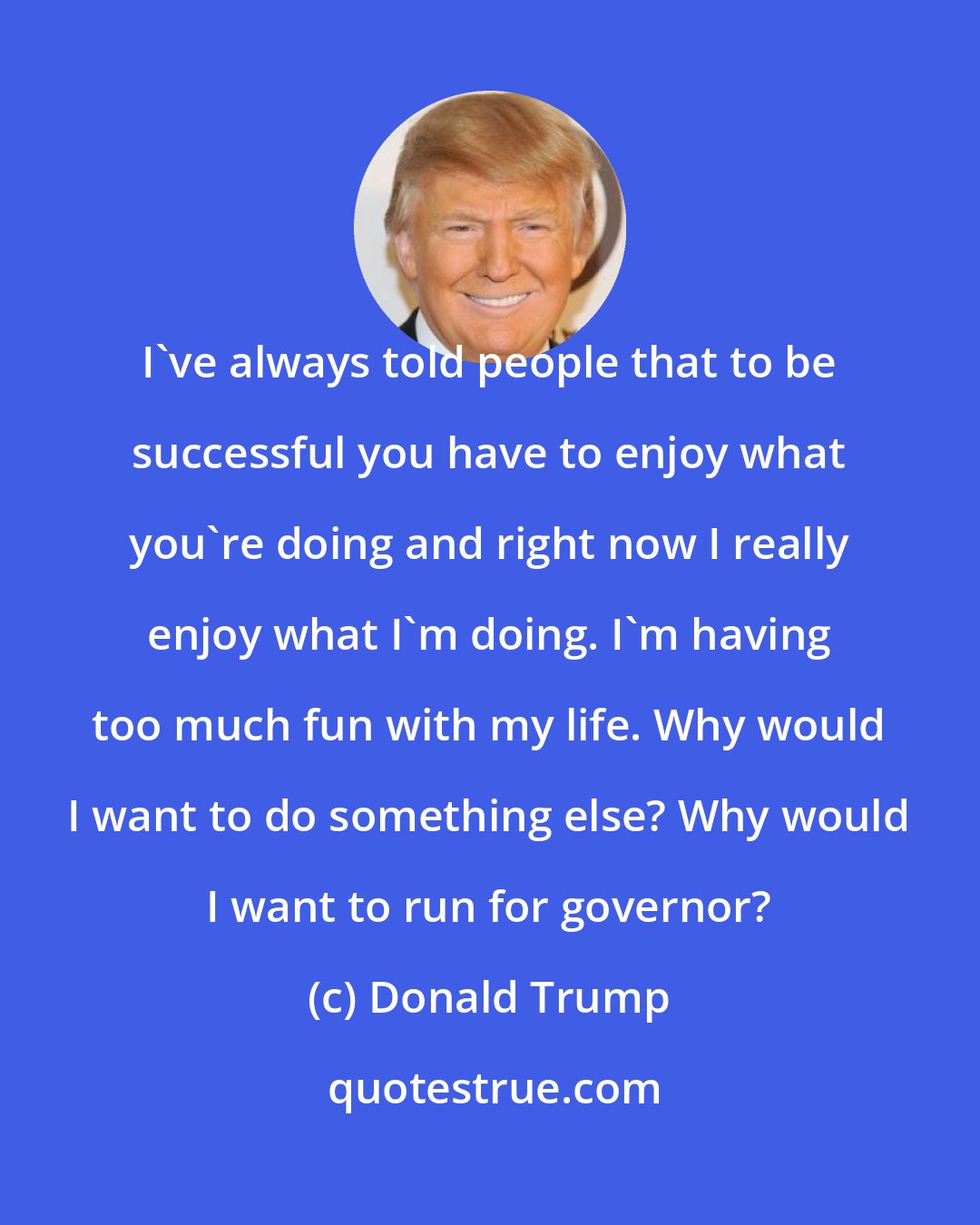 Donald Trump: I've always told people that to be successful you have to enjoy what you're doing and right now I really enjoy what I'm doing. I'm having too much fun with my life. Why would I want to do something else? Why would I want to run for governor?