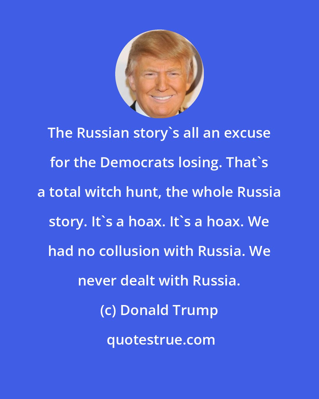 Donald Trump: The Russian story's all an excuse for the Democrats losing. That's a total witch hunt, the whole Russia story. It's a hoax. It's a hoax. We had no collusion with Russia. We never dealt with Russia.