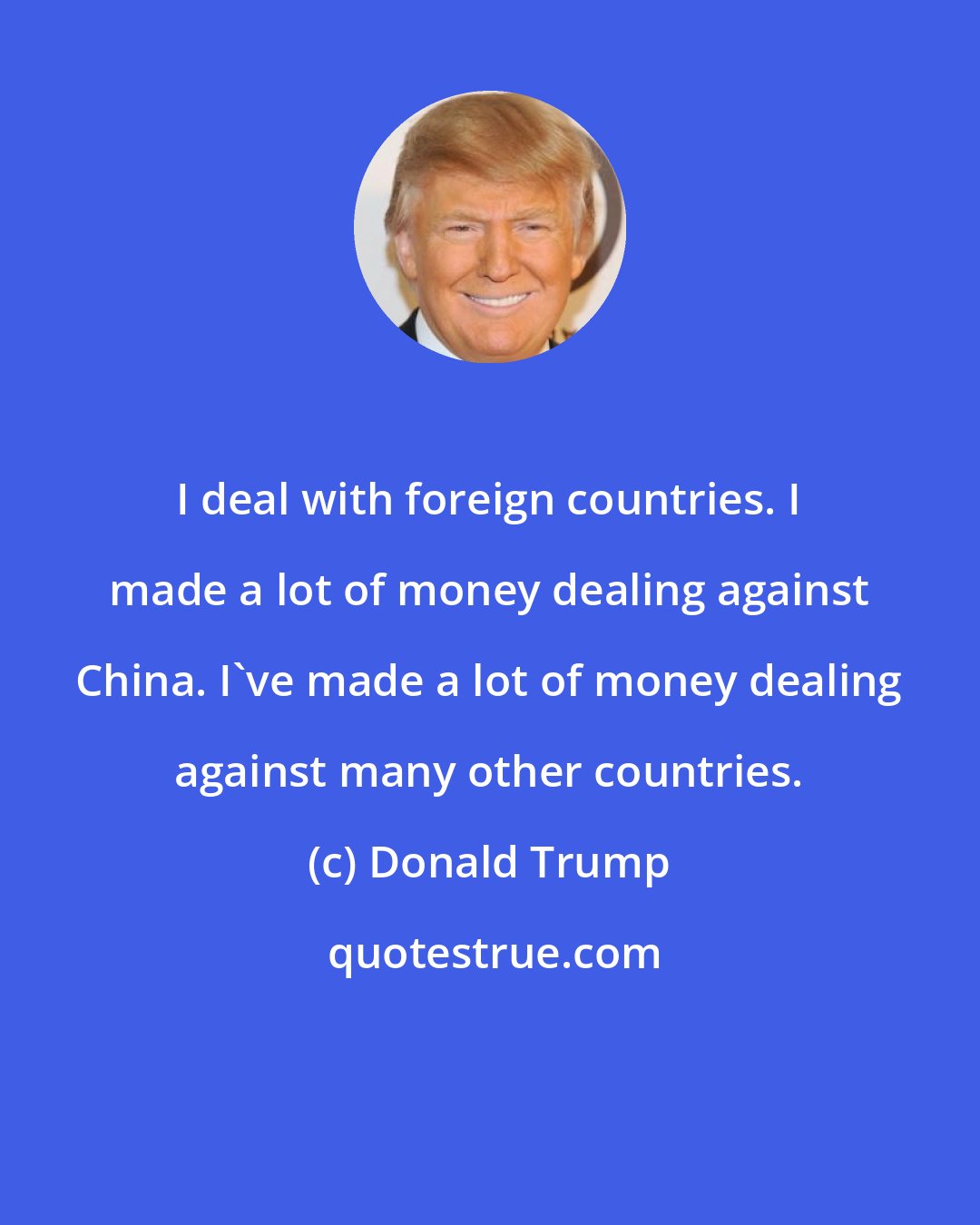 Donald Trump: I deal with foreign countries. I made a lot of money dealing against China. I've made a lot of money dealing against many other countries.