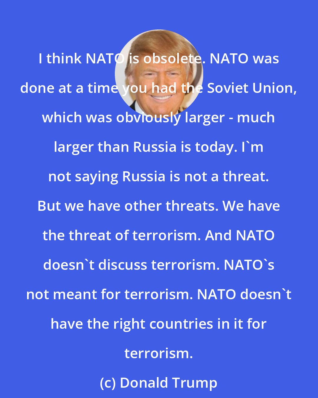 Donald Trump: I think NATO is obsolete. NATO was done at a time you had the Soviet Union, which was obviously larger - much larger than Russia is today. I'm not saying Russia is not a threat. But we have other threats. We have the threat of terrorism. And NATO doesn't discuss terrorism. NATO's not meant for terrorism. NATO doesn't have the right countries in it for terrorism.