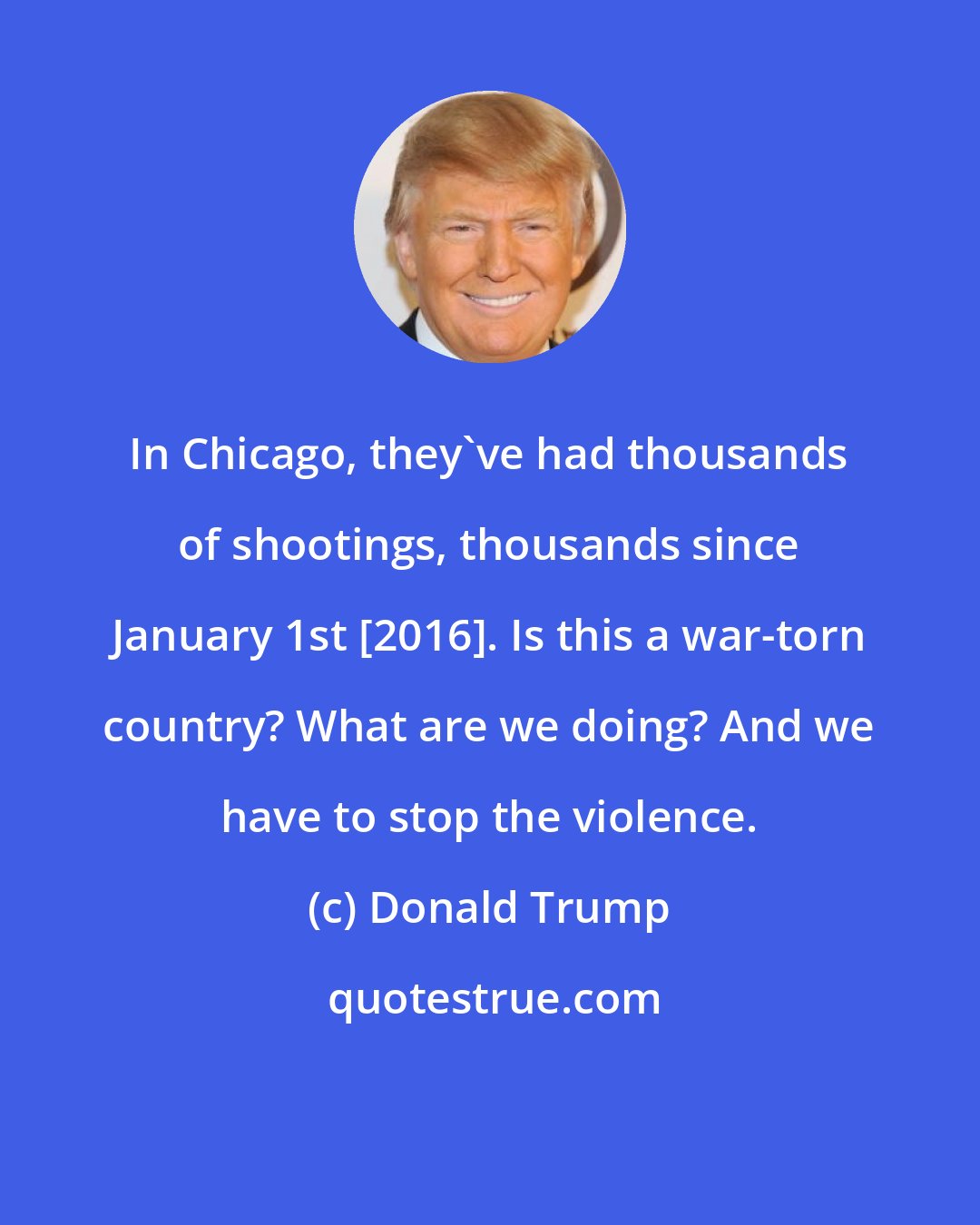 Donald Trump: In Chicago, they've had thousands of shootings, thousands since January 1st [2016]. Is this a war-torn country? What are we doing? And we have to stop the violence.