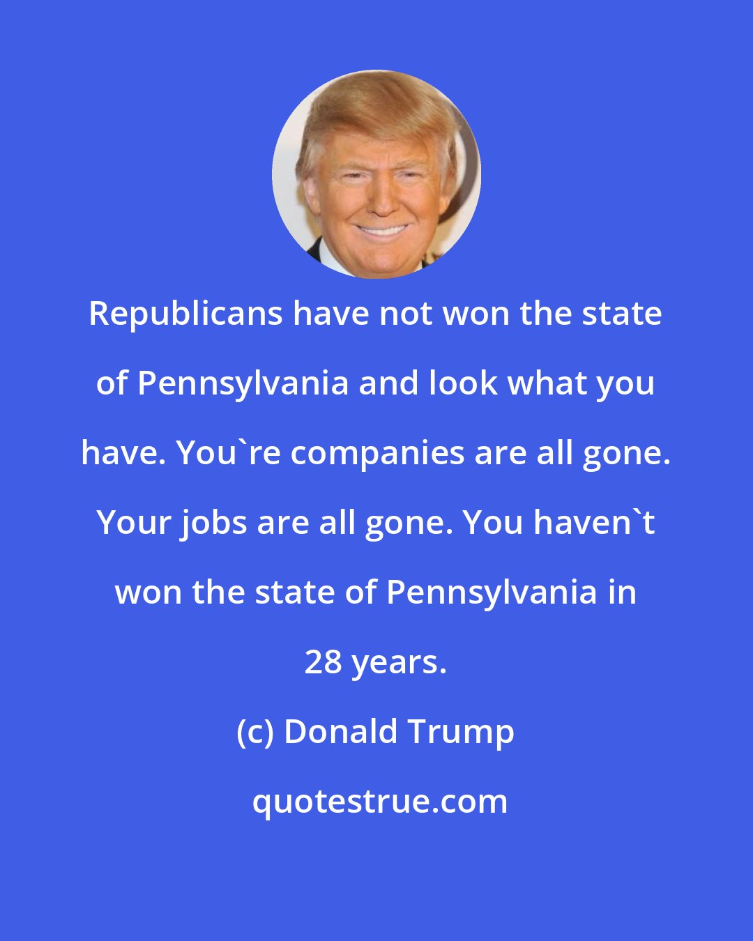 Donald Trump: Republicans have not won the state of Pennsylvania and look what you have. You're companies are all gone. Your jobs are all gone. You haven't won the state of Pennsylvania in 28 years.