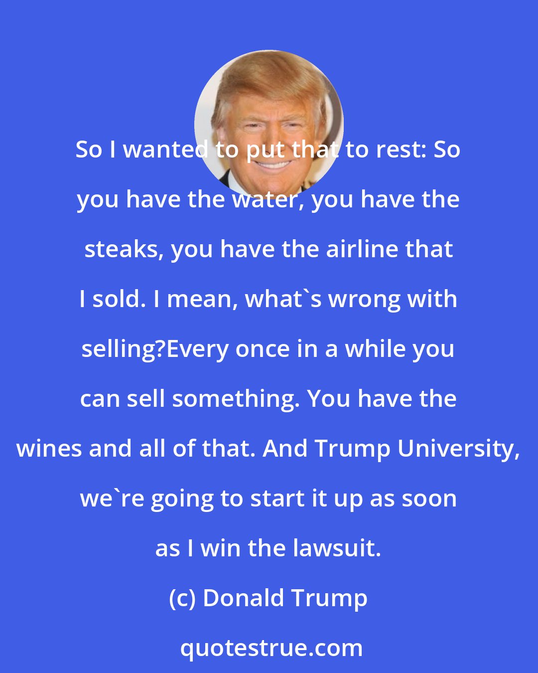 Donald Trump: So I wanted to put that to rest: So you have the water, you have the steaks, you have the airline that I sold. I mean, what's wrong with selling?Every once in a while you can sell something. You have the wines and all of that. And Trump University, we're going to start it up as soon as I win the lawsuit.