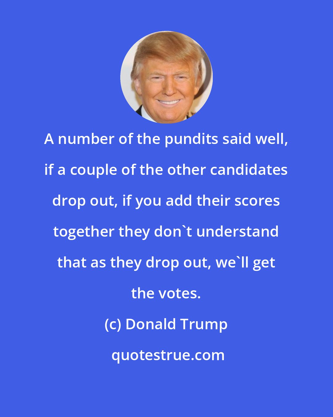 Donald Trump: A number of the pundits said well, if a couple of the other candidates drop out, if you add their scores together they don`t understand that as they drop out, we`ll get the votes.