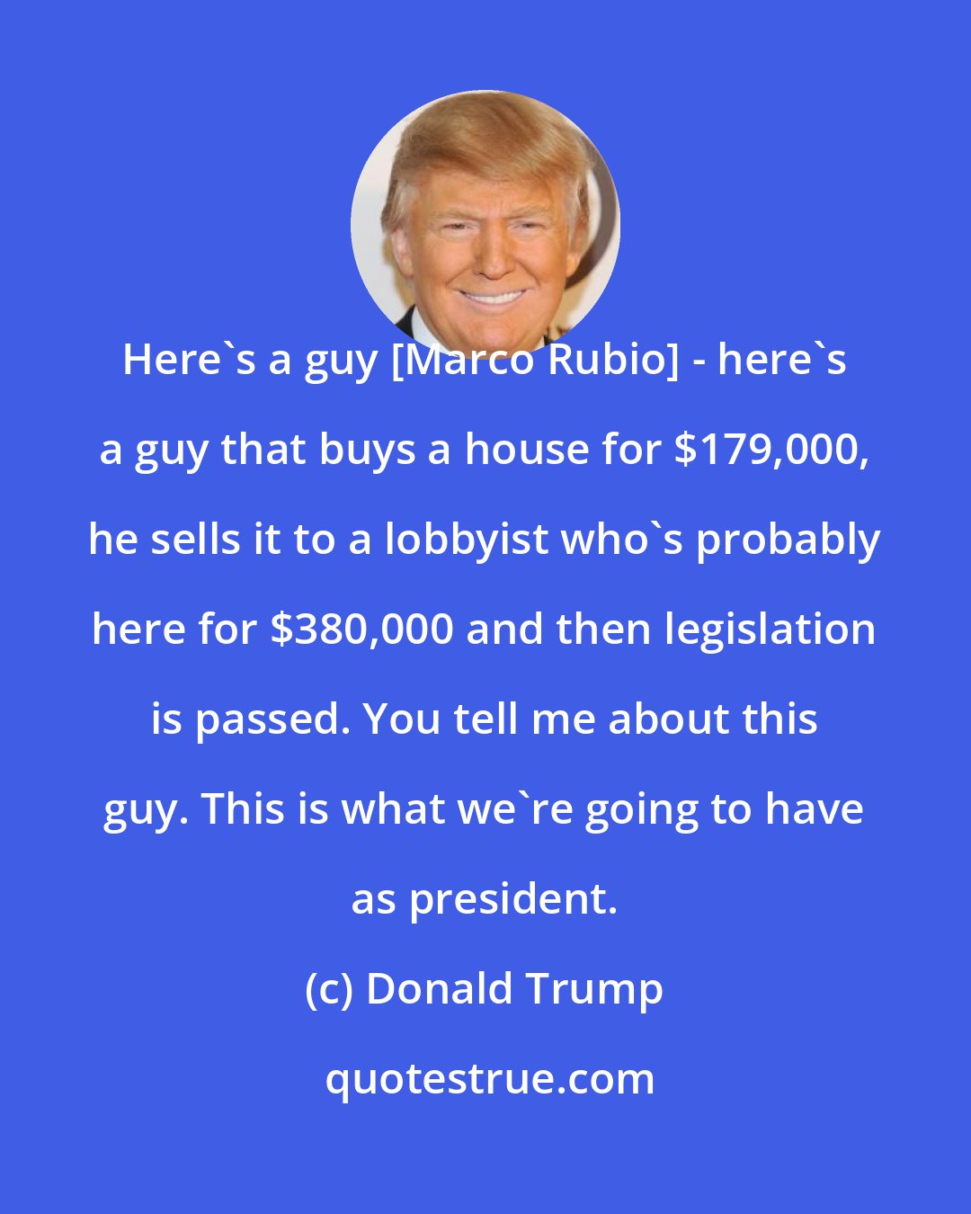 Donald Trump: Here's a guy [Marco Rubio] - here's a guy that buys a house for $179,000, he sells it to a lobbyist who's probably here for $380,000 and then legislation is passed. You tell me about this guy. This is what we're going to have as president.