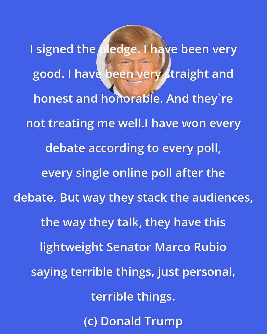 Donald Trump: I signed the pledge. I have been very good. I have been very straight and honest and honorable. And they're not treating me well.I have won every debate according to every poll, every single online poll after the debate. But way they stack the audiences, the way they talk, they have this lightweight Senator Marco Rubio saying terrible things, just personal, terrible things.