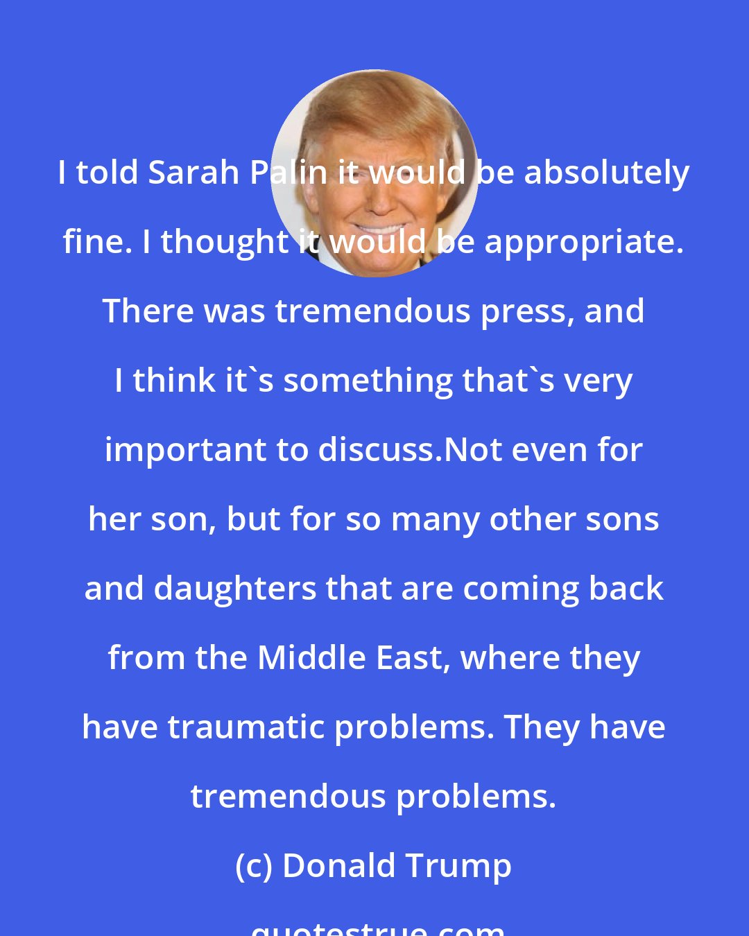 Donald Trump: I told Sarah Palin it would be absolutely fine. I thought it would be appropriate. There was tremendous press, and I think it`s something that`s very important to discuss.Not even for her son, but for so many other sons and daughters that are coming back from the Middle East, where they have traumatic problems. They have tremendous problems.