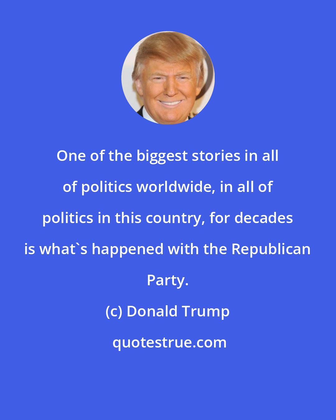 Donald Trump: One of the biggest stories in all of politics worldwide, in all of politics in this country, for decades is what's happened with the Republican Party.