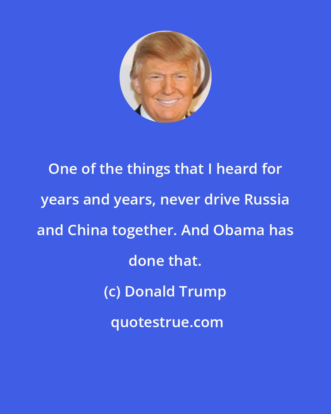 Donald Trump: One of the things that I heard for years and years, never drive Russia and China together. And Obama has done that.
