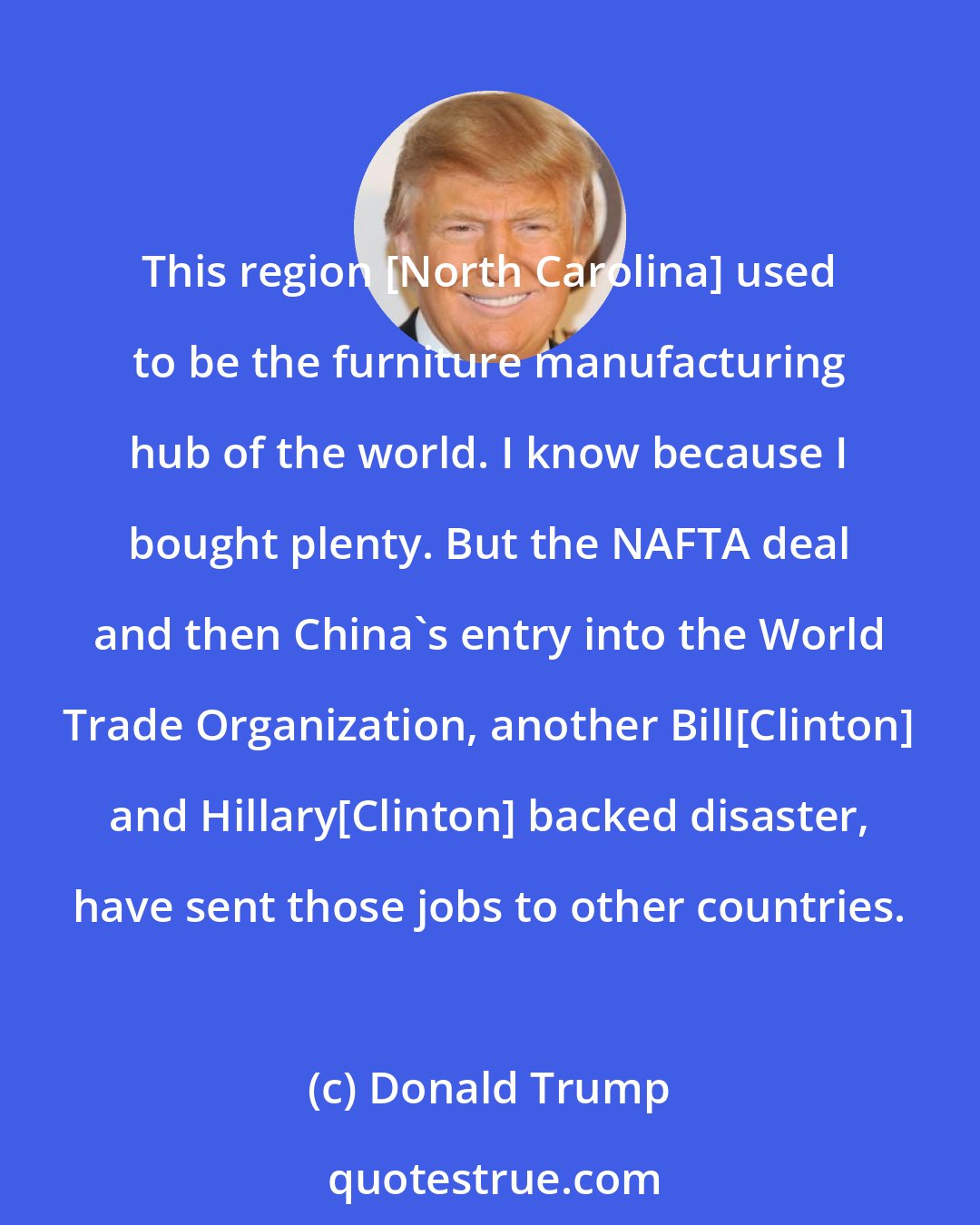 Donald Trump: This region [North Carolina] used to be the furniture manufacturing hub of the world. I know because I bought plenty. But the NAFTA deal and then China's entry into the World Trade Organization, another Bill[Clinton] and Hillary[Clinton] backed disaster, have sent those jobs to other countries.