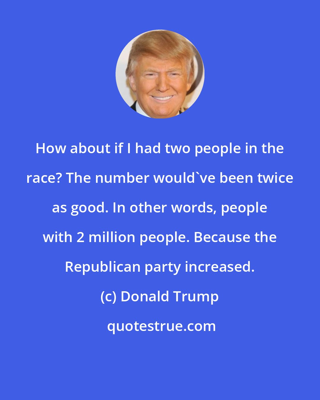 Donald Trump: How about if I had two people in the race? The number would've been twice as good. In other words, people with 2 million people. Because the Republican party increased.