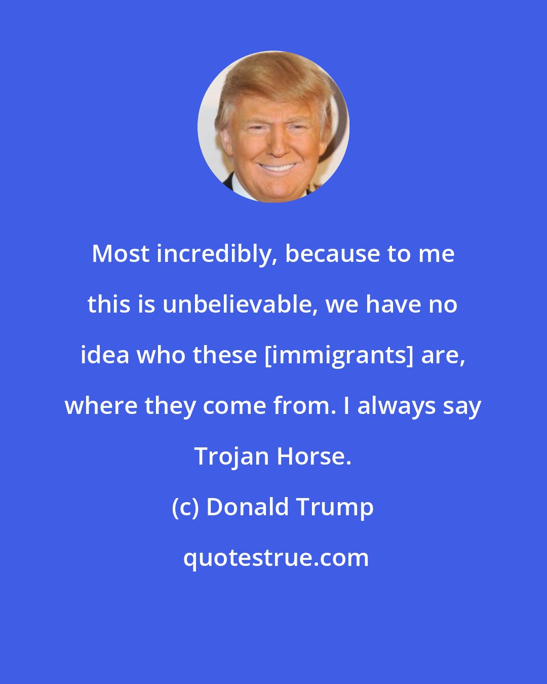 Donald Trump: Most incredibly, because to me this is unbelievable, we have no idea who these [immigrants] are, where they come from. I always say Trojan Horse.