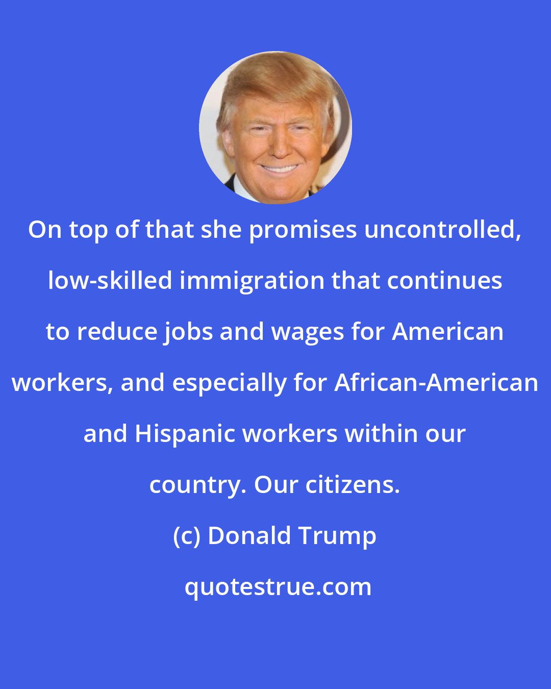 Donald Trump: On top of that she promises uncontrolled, low-skilled immigration that continues to reduce jobs and wages for American workers, and especially for African-American and Hispanic workers within our country. Our citizens.