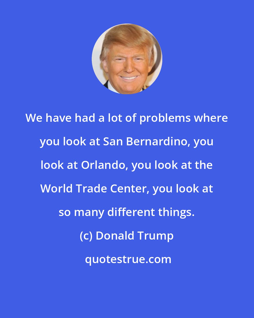 Donald Trump: We have had a lot of problems where you look at San Bernardino, you look at Orlando, you look at the World Trade Center, you look at so many different things.