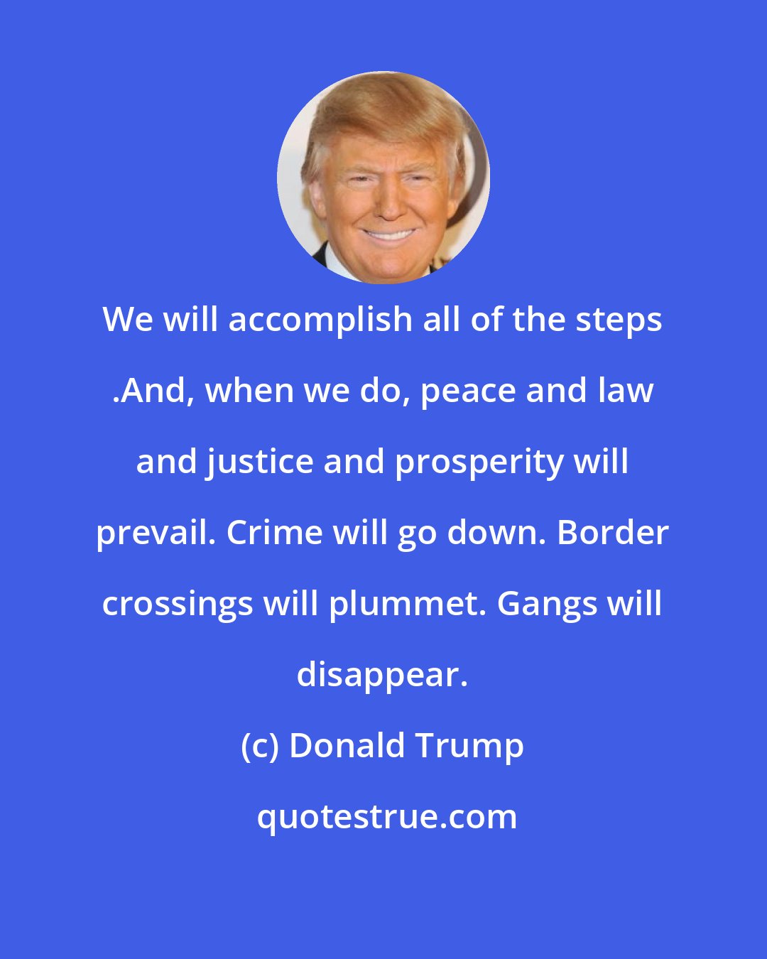 Donald Trump: We will accomplish all of the steps .And, when we do, peace and law and justice and prosperity will prevail. Crime will go down. Border crossings will plummet. Gangs will disappear.