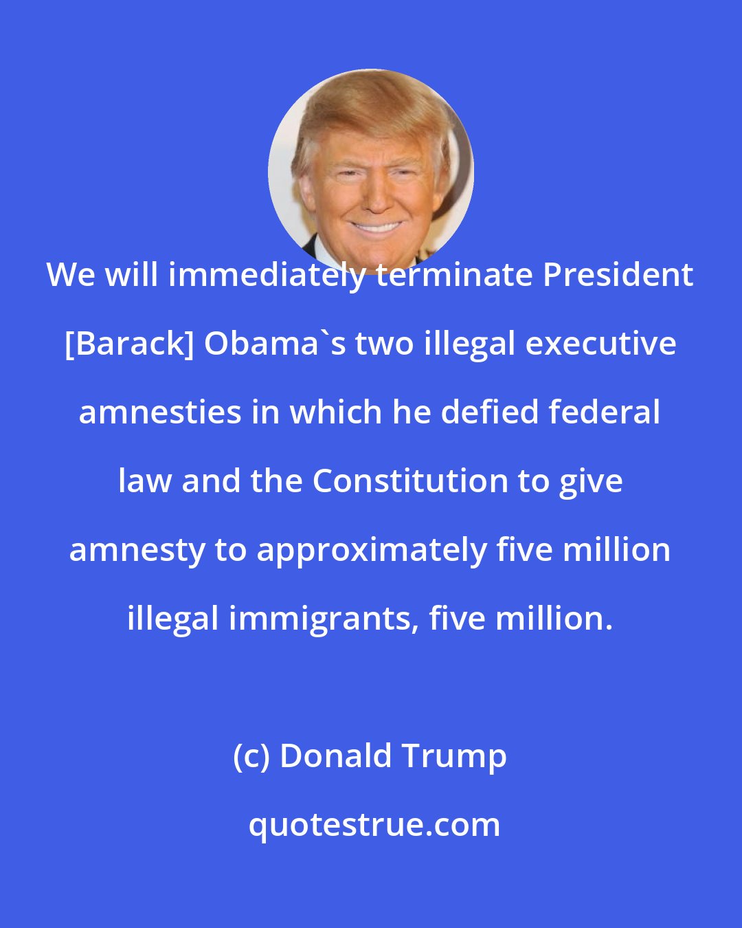 Donald Trump: We will immediately terminate President [Barack] Obama's two illegal executive amnesties in which he defied federal law and the Constitution to give amnesty to approximately five million illegal immigrants, five million.