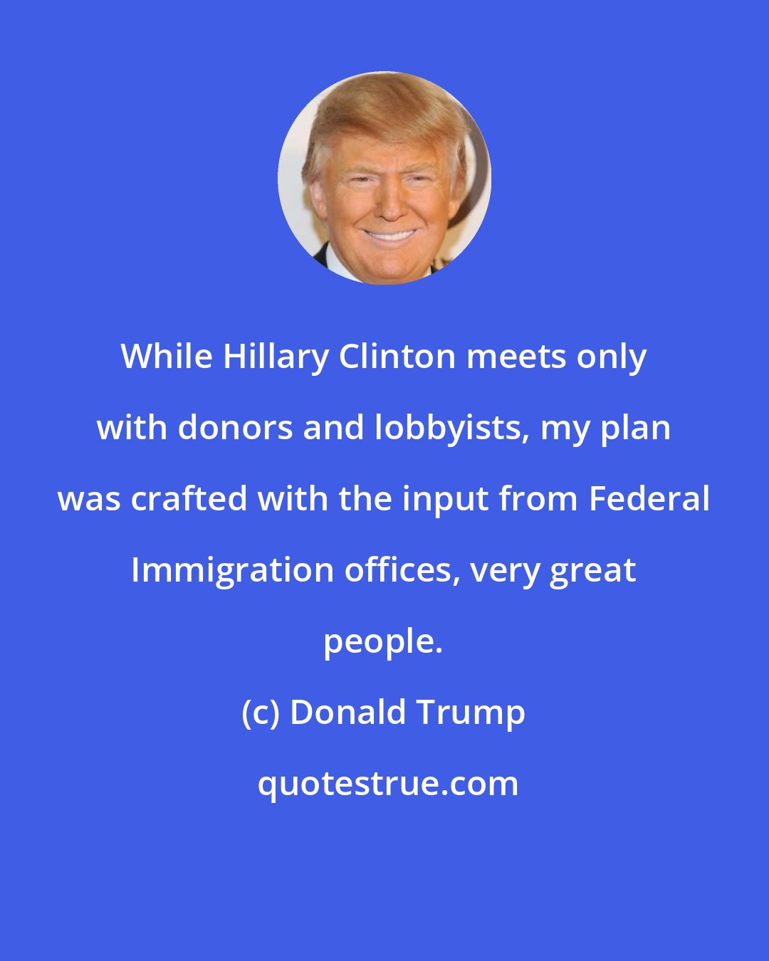 Donald Trump: While Hillary Clinton meets only with donors and lobbyists, my plan was crafted with the input from Federal Immigration offices, very great people.