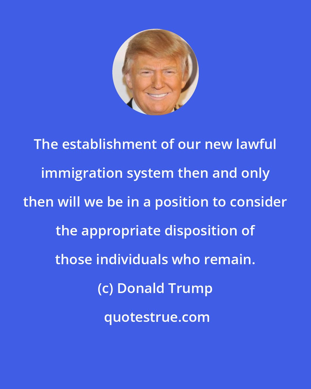 Donald Trump: The establishment of our new lawful immigration system then and only then will we be in a position to consider the appropriate disposition of those individuals who remain.