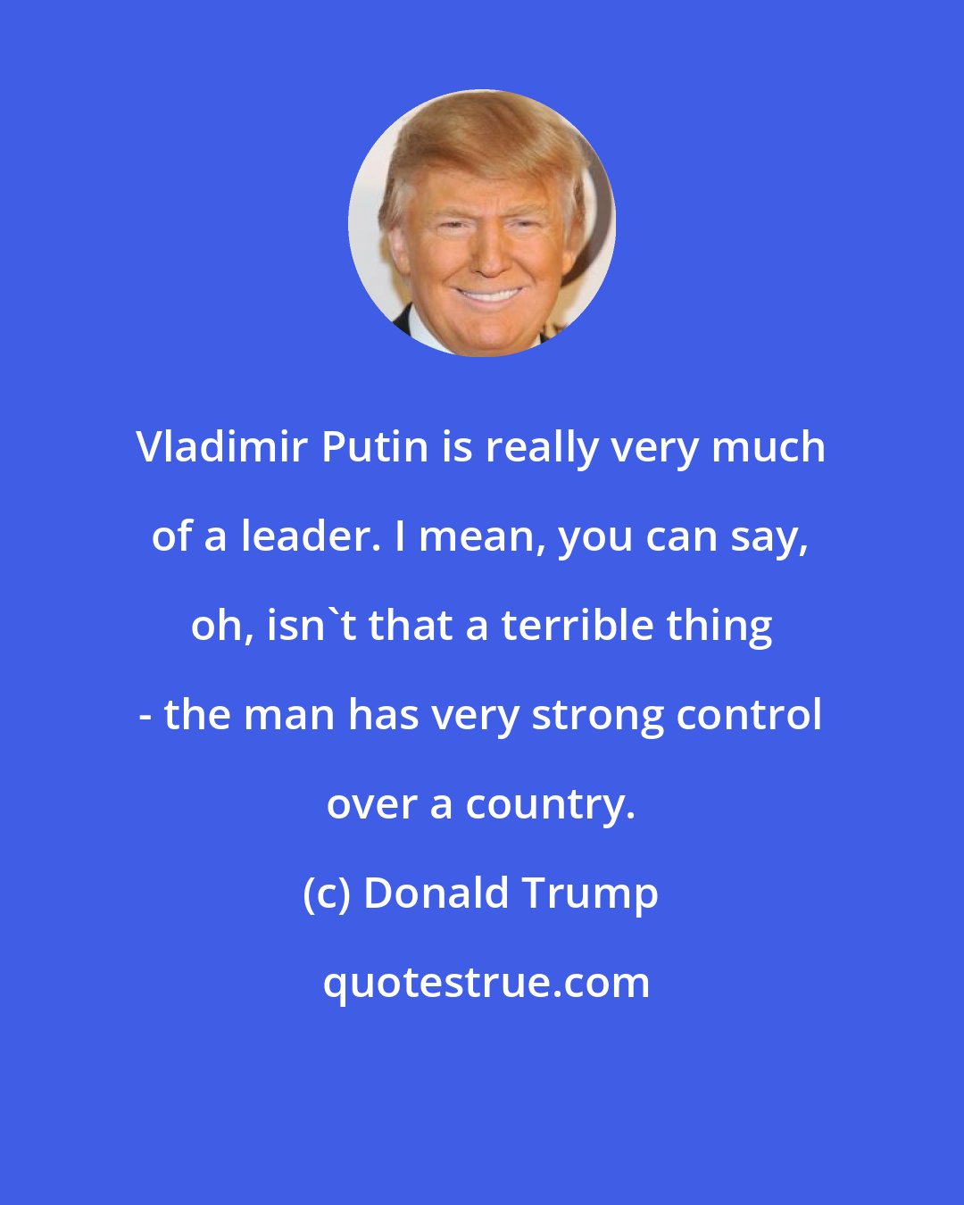 Donald Trump: Vladimir Putin is really very much of a leader. I mean, you can say, oh, isn't that a terrible thing - the man has very strong control over a country.