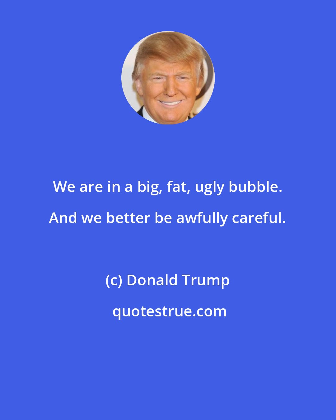 Donald Trump: We are in a big, fat, ugly bubble. And we better be awfully careful.