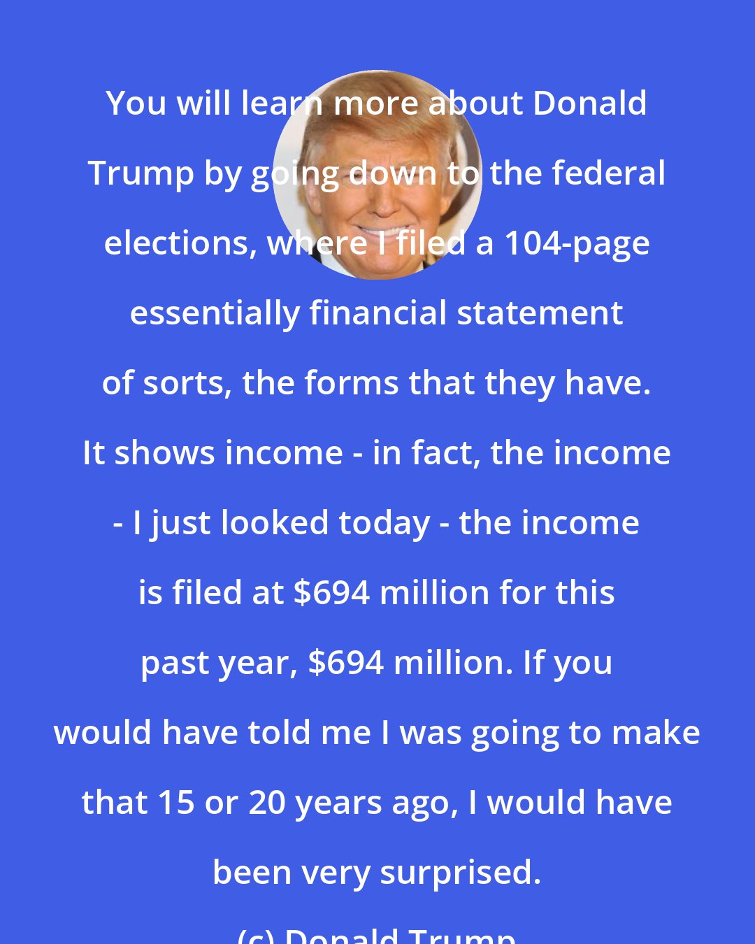 Donald Trump: You will learn more about Donald Trump by going down to the federal elections, where I filed a 104-page essentially financial statement of sorts, the forms that they have. It shows income - in fact, the income - I just looked today - the income is filed at $694 million for this past year, $694 million. If you would have told me I was going to make that 15 or 20 years ago, I would have been very surprised.