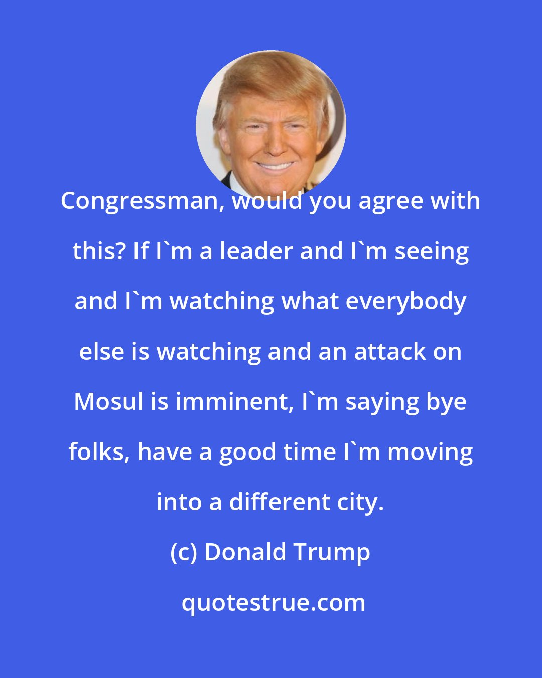 Donald Trump: Congressman, would you agree with this? If I'm a leader and I'm seeing and I'm watching what everybody else is watching and an attack on Mosul is imminent, I'm saying bye folks, have a good time I'm moving into a different city.