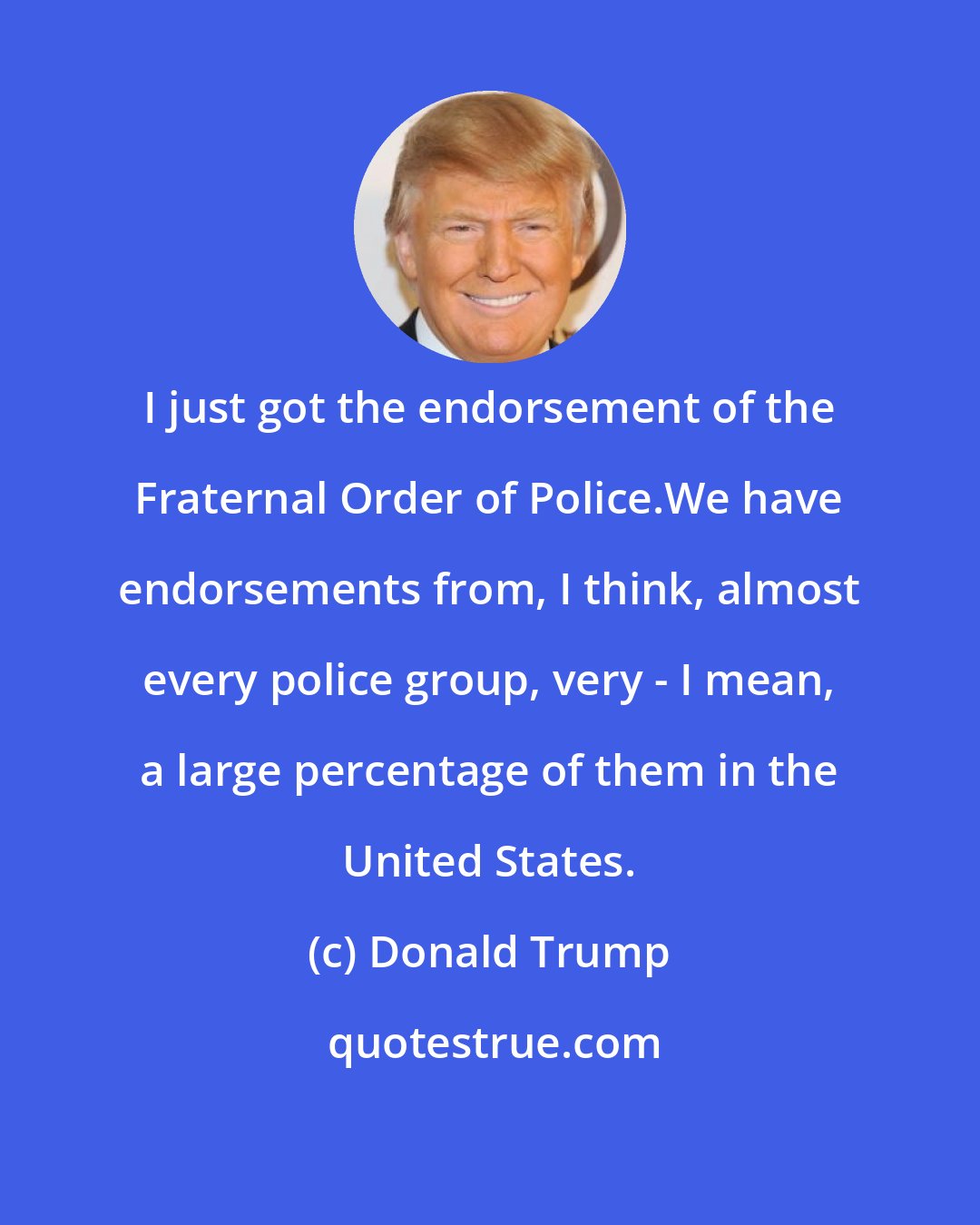 Donald Trump: I just got the endorsement of the Fraternal Order of Police.We have endorsements from, I think, almost every police group, very - I mean, a large percentage of them in the United States.