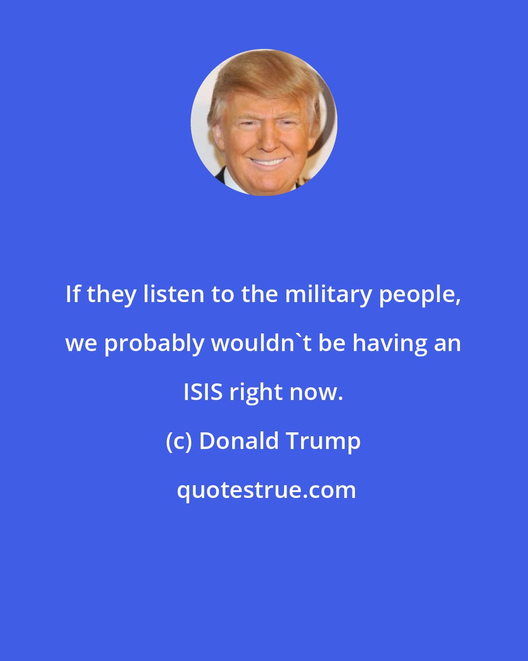 Donald Trump: If they listen to the military people, we probably wouldn't be having an ISIS right now.