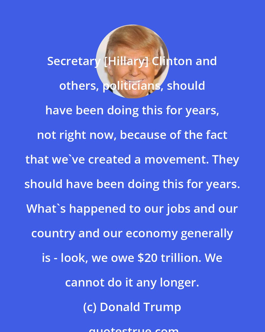 Donald Trump: Secretary [Hillary] Clinton and others, politicians, should have been doing this for years, not right now, because of the fact that we've created a movement. They should have been doing this for years. What's happened to our jobs and our country and our economy generally is - look, we owe $20 trillion. We cannot do it any longer.