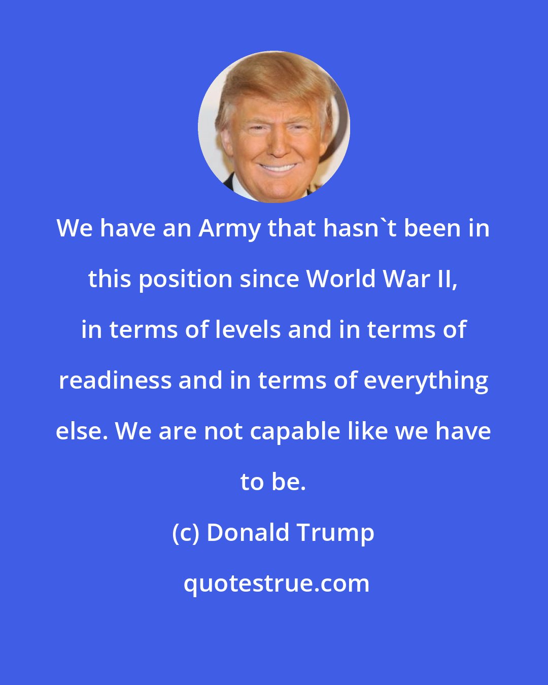 Donald Trump: We have an Army that hasn't been in this position since World War II, in terms of levels and in terms of readiness and in terms of everything else. We are not capable like we have to be.