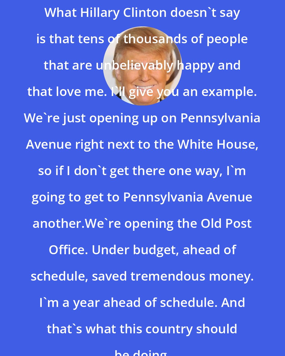 Donald Trump: What Hillary Clinton doesn't say is that tens of thousands of people that are unbelievably happy and that love me. I'll give you an example. We're just opening up on Pennsylvania Avenue right next to the White House, so if I don't get there one way, I'm going to get to Pennsylvania Avenue another.We're opening the Old Post Office. Under budget, ahead of schedule, saved tremendous money. I'm a year ahead of schedule. And that's what this country should be doing.