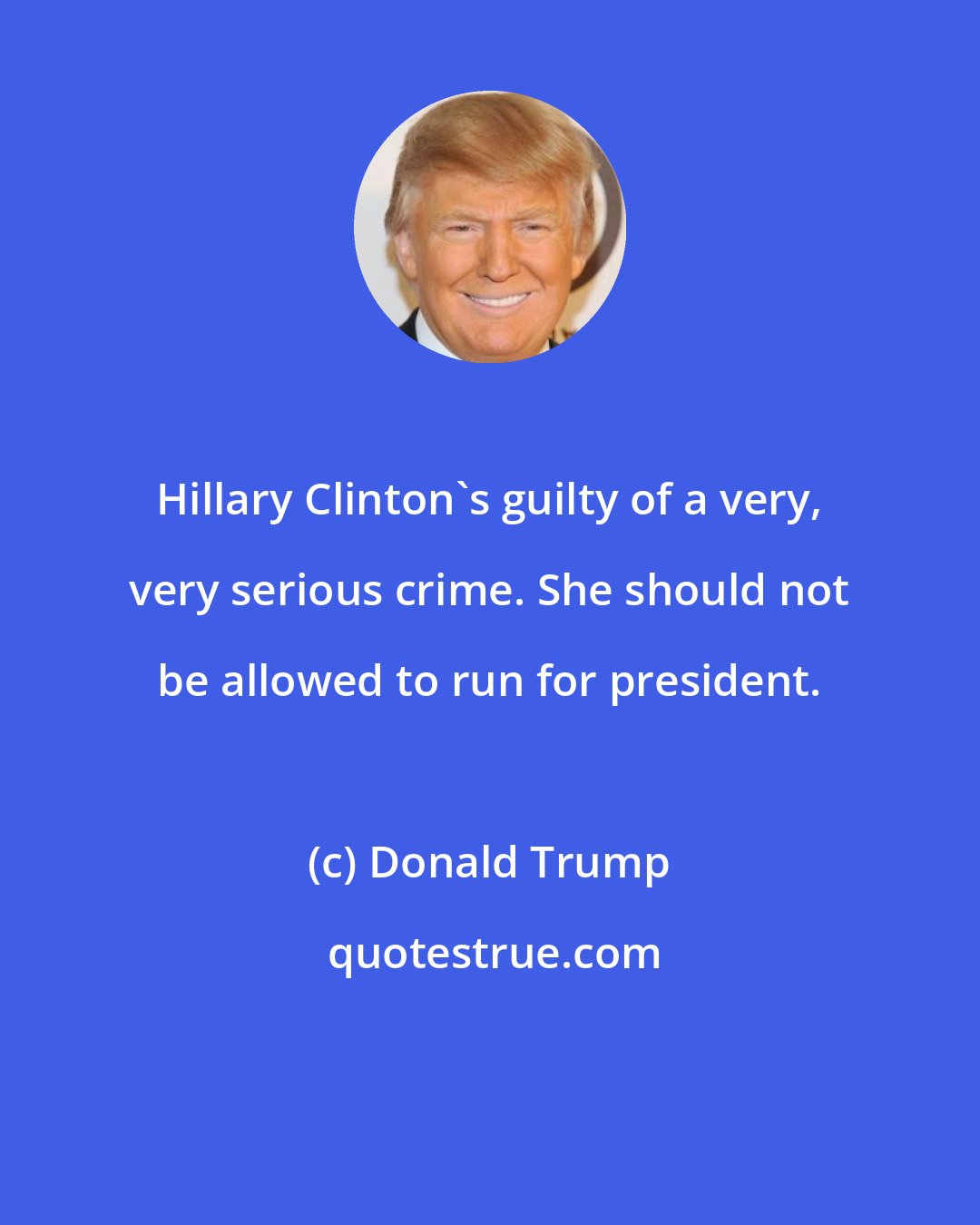 Donald Trump: Hillary Clinton's guilty of a very, very serious crime. She should not be allowed to run for president.