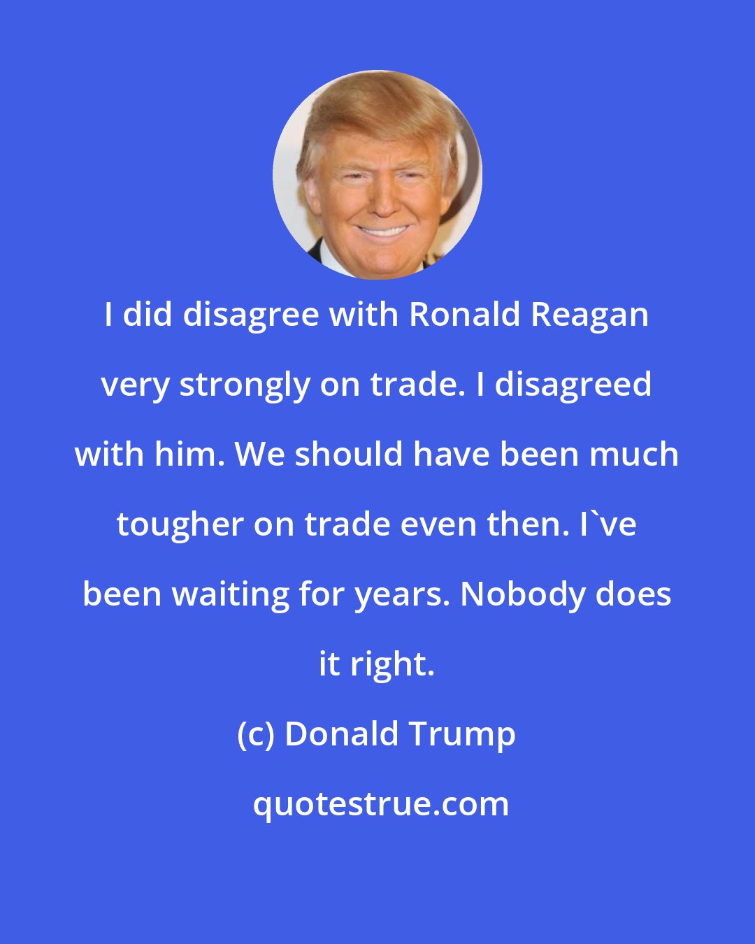 Donald Trump: I did disagree with Ronald Reagan very strongly on trade. I disagreed with him. We should have been much tougher on trade even then. I've been waiting for years. Nobody does it right.