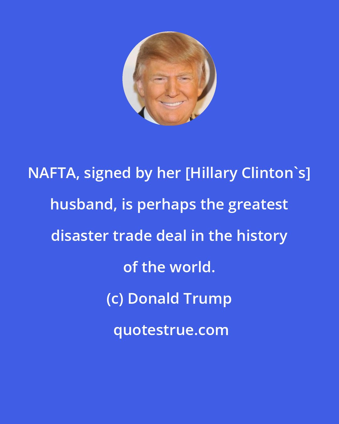 Donald Trump: NAFTA, signed by her [Hillary Clinton's] husband, is perhaps the greatest disaster trade deal in the history of the world.