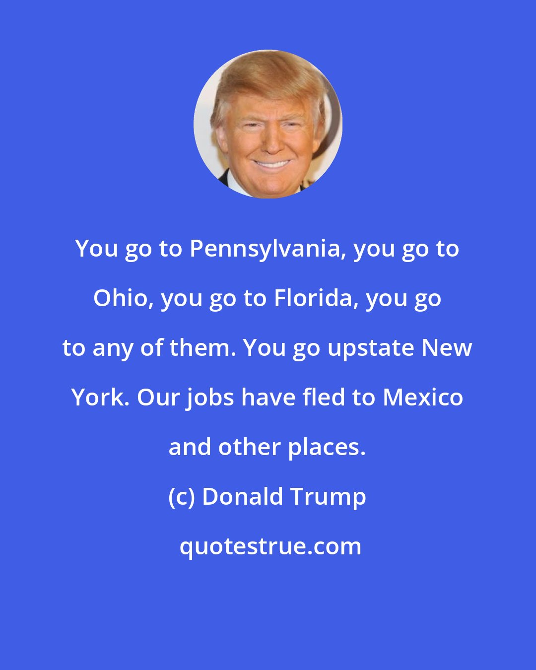 Donald Trump: You go to Pennsylvania, you go to Ohio, you go to Florida, you go to any of them. You go upstate New York. Our jobs have fled to Mexico and other places.