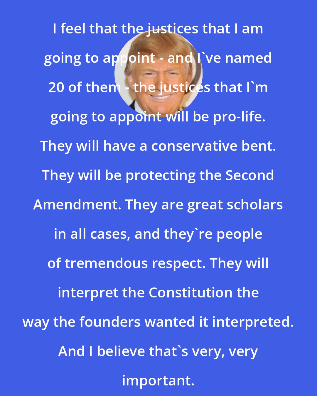 Donald Trump: I feel that the justices that I am going to appoint - and I've named 20 of them - the justices that I'm going to appoint will be pro-life. They will have a conservative bent. They will be protecting the Second Amendment. They are great scholars in all cases, and they're people of tremendous respect. They will interpret the Constitution the way the founders wanted it interpreted. And I believe that's very, very important.